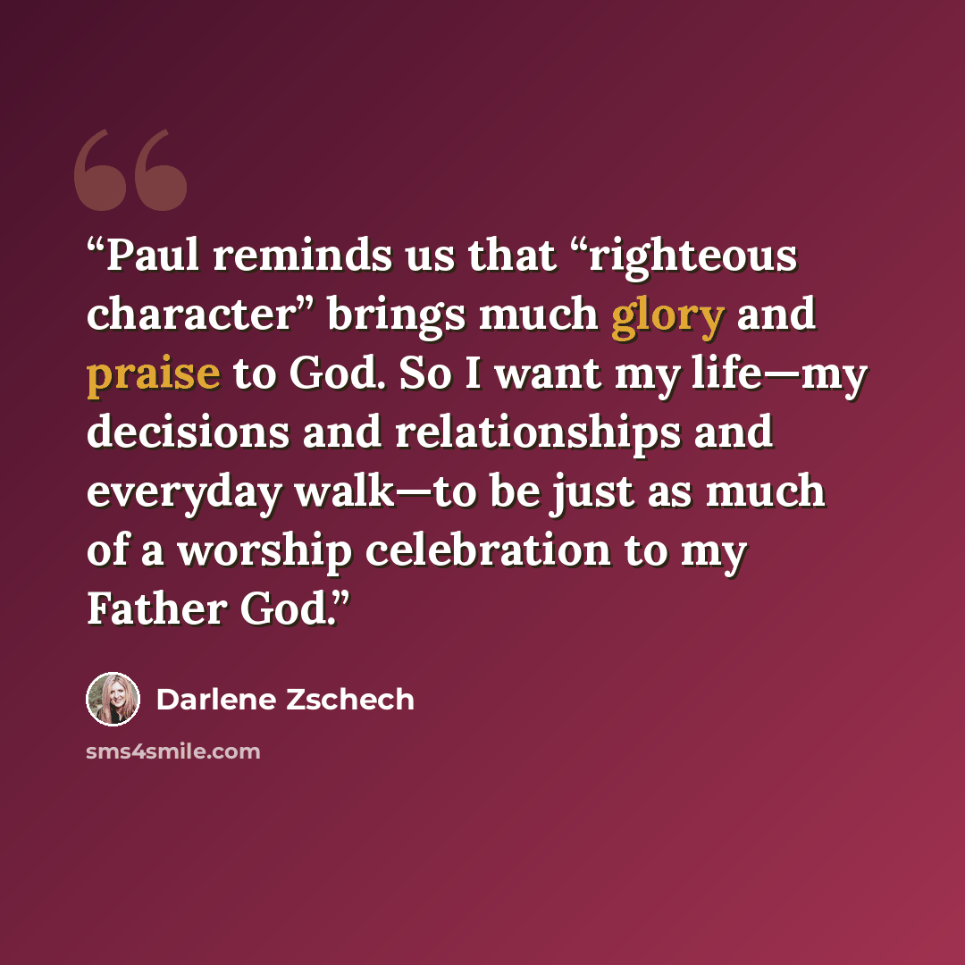 “Paul reminds us that “righteous character” brings much glory and praise to God. So I want my life—my decisions and relationships and everyday walk—to be just as much of a worship celebration to my Father God.” quote by Darlene Zschech
