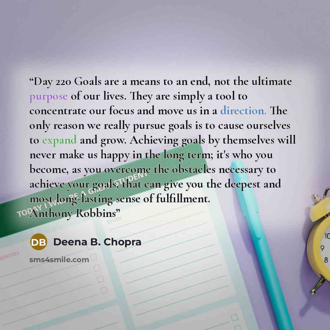 “Day 220 Goals are a means to an end, not the ultimate purpose of our lives. They are simply a tool to concentrate our focus and move us in a direction. The only reason we really pursue goals is to cause ourselves to expand and grow. Achieving goals by themselves will never make us happy in the…” quote by Deena B. Chopra