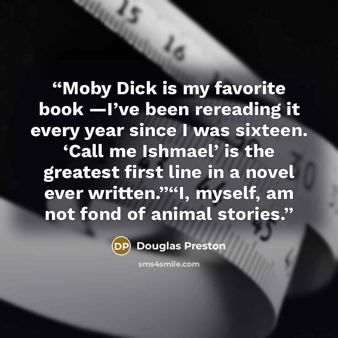 “Moby Dick is my favorite book —I’ve been rereading it every year since I was sixteen. ‘Call me Ishmael’ is the greatest first line in a novel ever written.”“I, myself, am not fond of animal stories.” quote by Douglas Preston