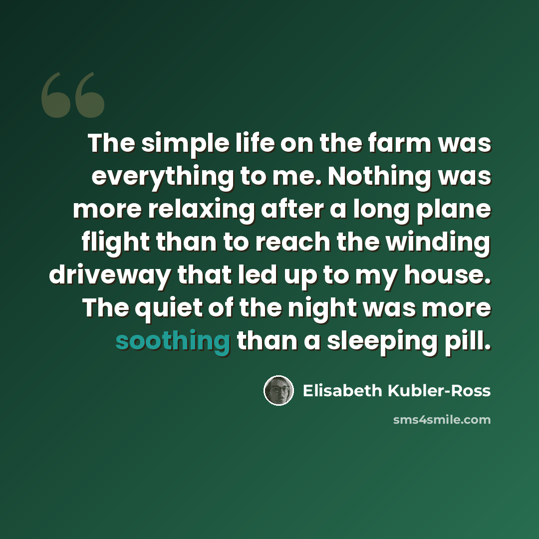 “The simple life on the farm was everything to me. Nothing was more relaxing after a long plane flight than to reach the winding driveway that led up to my house. The quiet of the night was more soothing than a sleeping pill.” quote by Elisabeth Kubler-Ross