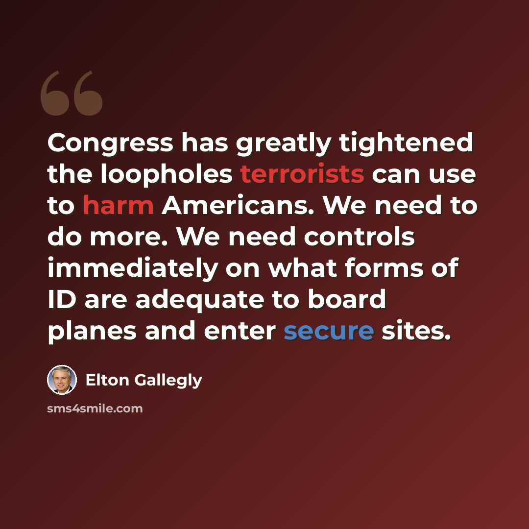 “Congress has greatly tightened the loopholes terrorists can use to harm Americans. We need to do more. We need controls immediately on what forms of ID are adequate to board planes and enter secure sites.” quote by Elton Gallegly