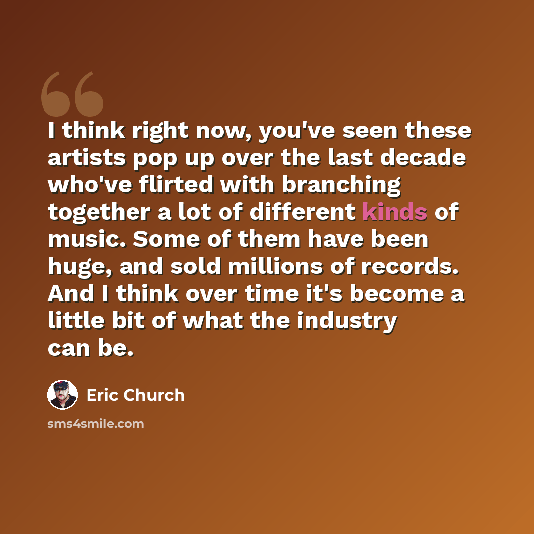 “I think right now, you've seen these artists pop up over the last decade who've flirted with branching together a lot of different kinds of music. Some of them have been huge, and sold millions of records. And I think over time it's become a little bit of what the industry can be.” quote by Eric Church