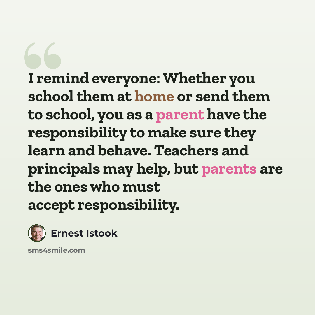 “I remind everyone: Whether you school them at home or send them to school, you as a parent have the responsibility to make sure they learn and behave. Teachers and principals may help, but parents are the ones who must accept responsibility.” quote by Ernest Istook