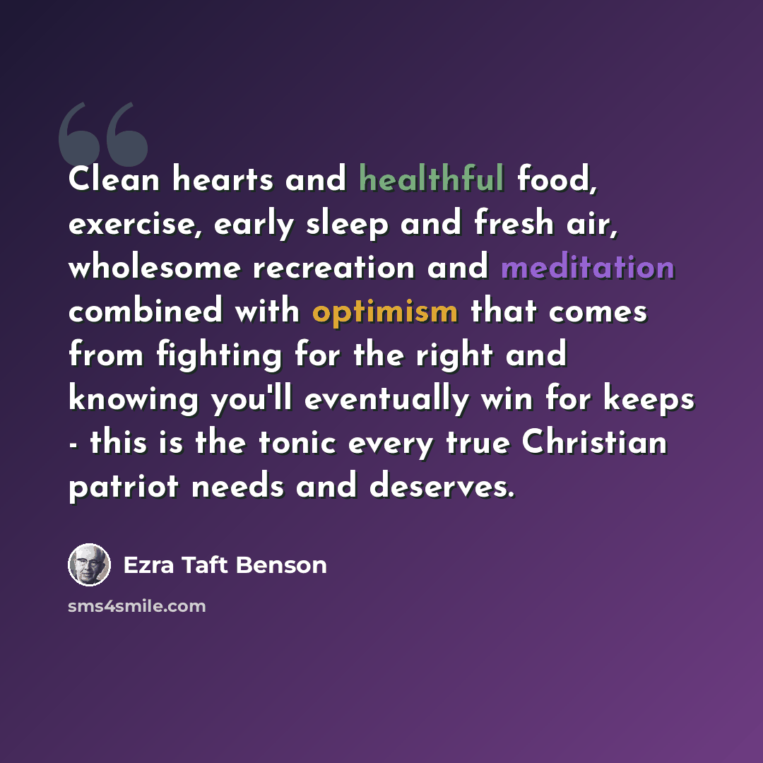 “Clean hearts and healthful food, exercise, early sleep and fresh air, wholesome recreation and meditation combined with optimism that comes from fighting for the right and knowing you'll eventually win for keeps - this is the tonic every true Christian patriot needs and deserves.” quote by Ezra Taft Benson