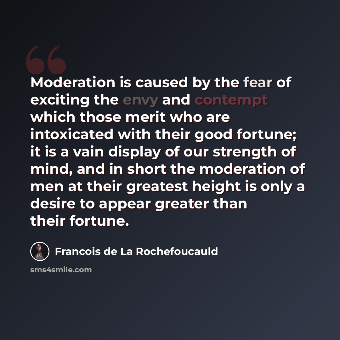 “Moderation is caused by the fear of exciting the envy and contempt which those merit who are intoxicated with their good fortune; it is a vain display of our strength of mind, and in short the moderation of men at their greatest height is only a desire to appear greater than their fortune.” quote by Francois de La Rochefoucauld