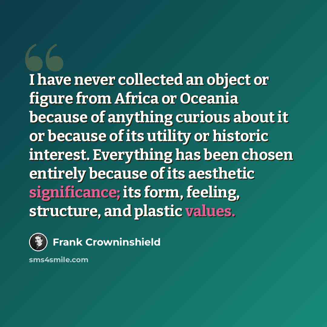 “I have never collected an object or figure from Africa or Oceania because of anything curious about it or because of its utility or historic interest. Everything has been chosen entirely because of its aesthetic significance; its form, feeling, structure, and plastic values.” quote by Frank Crowninshield