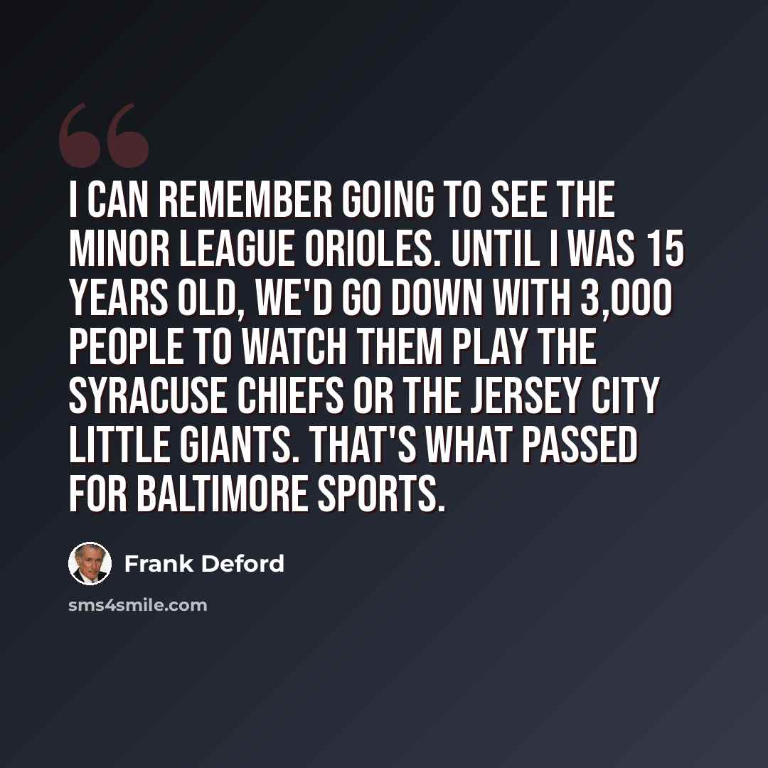 “I can remember going to see the minor league Orioles. Until I was 15 years old, we'd go down with 3,000 people to watch them play the Syracuse Chiefs or the Jersey City Little Giants. That's what passed for Baltimore sports.” quote by Frank Deford