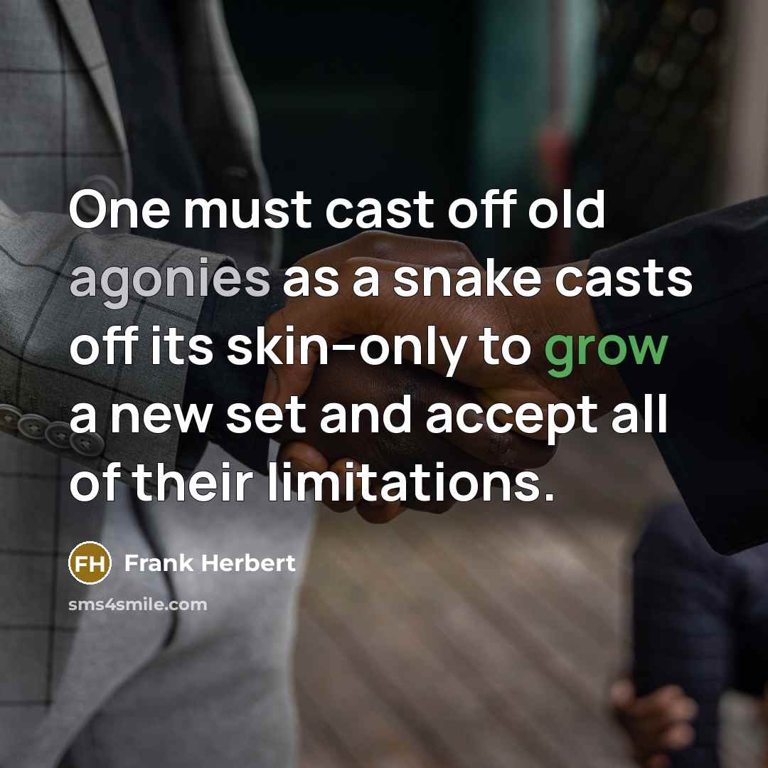 “One must cast off old agonies as a snake casts off its skin--only to grow a new set and accept all of their limitations.” quote by Frank Herbert