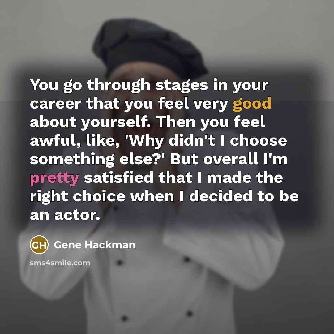 “You go through stages in your career that you feel very good about yourself. Then you feel awful, like, 'Why didn't I choose something else?' But overall I'm pretty satisfied that I made the right choice when I decided to be an actor.” quote by Gene Hackman