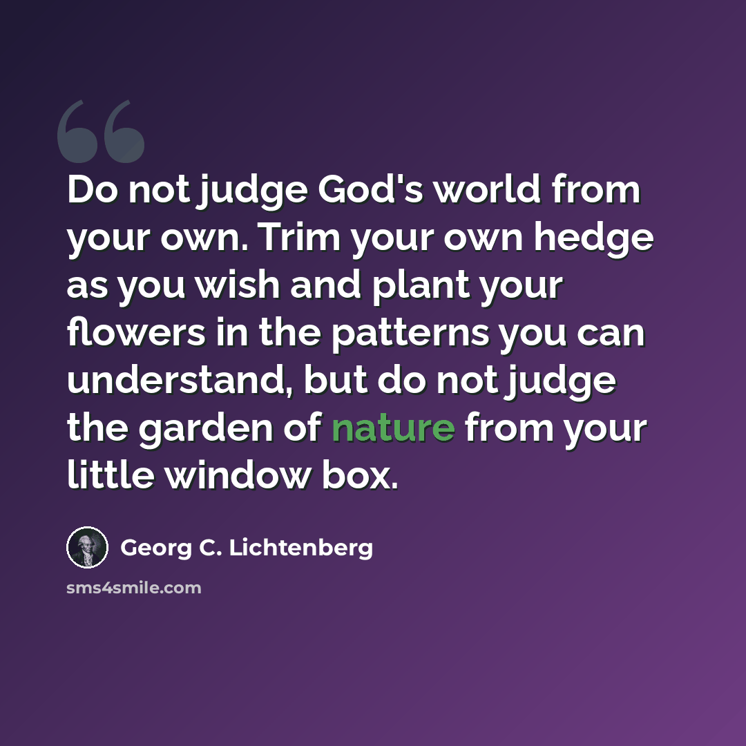 “Do not judge God's world from your own. Trim your own hedge as you wish and plant your flowers in the patterns you can understand, but do not judge the garden of nature from your little window box.” quote by Georg C. Lichtenberg