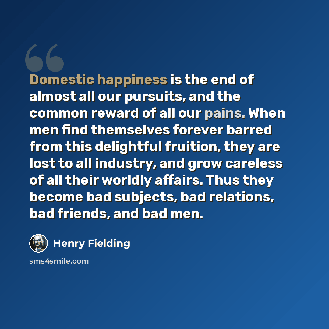 “Domestic happiness is the end of almost all our pursuits, and the common reward of all our pains. When men find themselves forever barred from this delightful fruition, they are lost to all industry, and grow careless of all their worldly affairs. Thus they become bad subjects, bad relations, bad…” quote by Henry Fielding