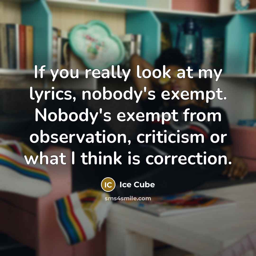 “If you really look at my lyrics, nobody's exempt. Nobody's exempt from observation, criticism or what I think is correction.” quote by Ice Cube