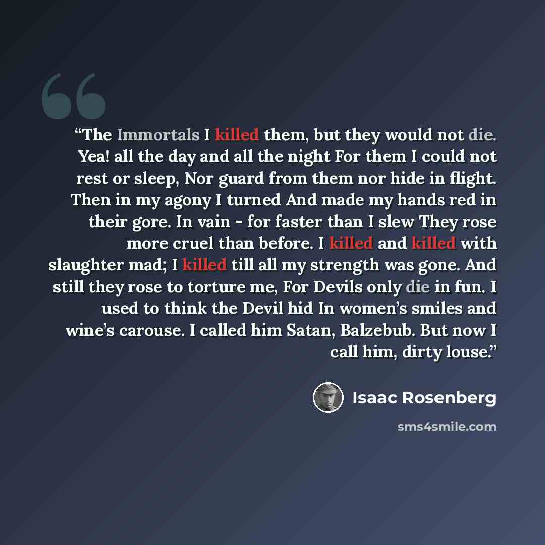 “The Immortals I killed them, but they would not die. Yea! all the day and all the night For them I could not rest or sleep, Nor guard from them nor hide in flight. Then in my agony I turned And made my hands red in their gore. In vain - for faster than I slew They rose more cruel than before. I…” quote by Isaac Rosenberg