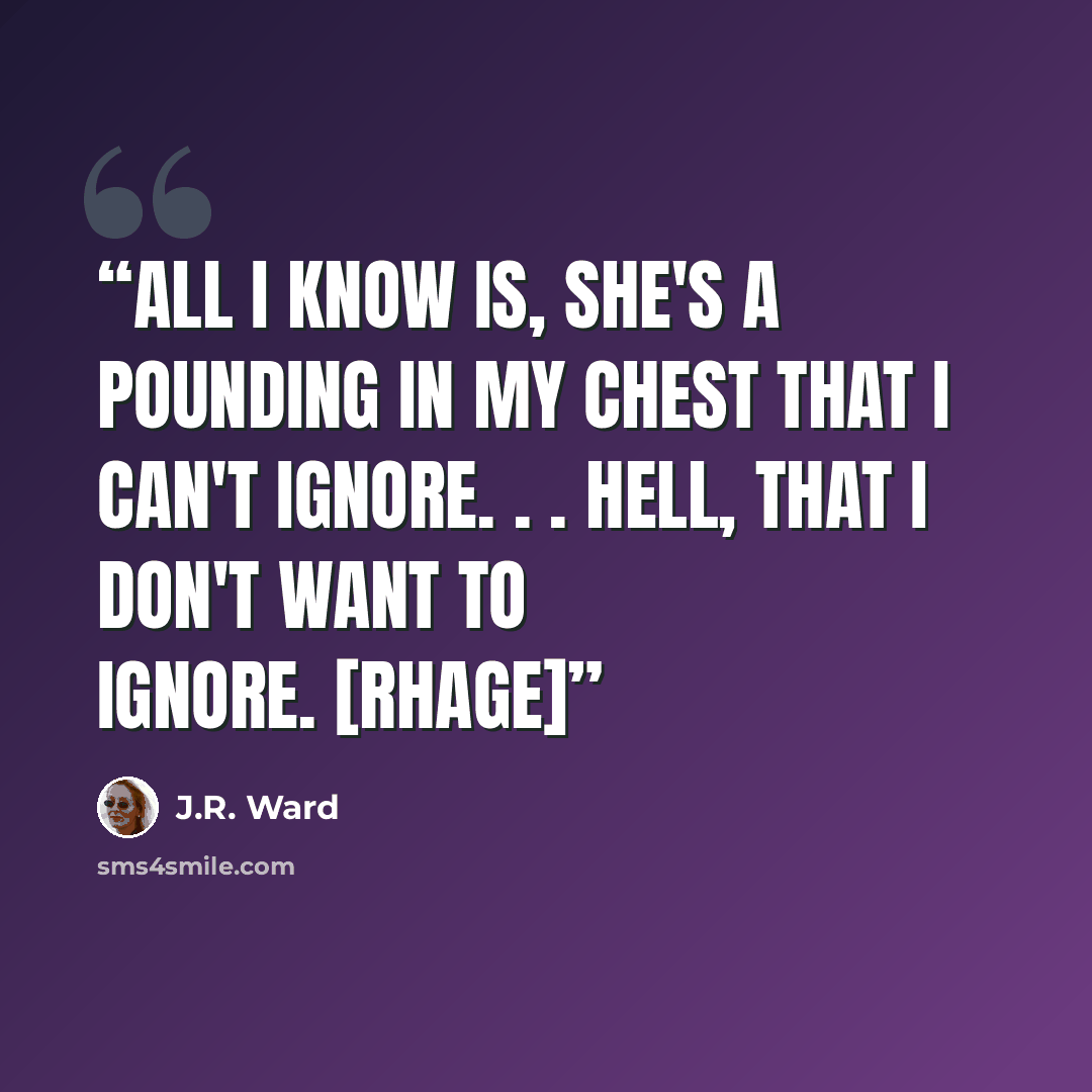 “All I know is, she's a pounding in my chest that I can't ignore. . . hell, that I don't WANT to ignore. [Rhage]” quote by J.R. Ward