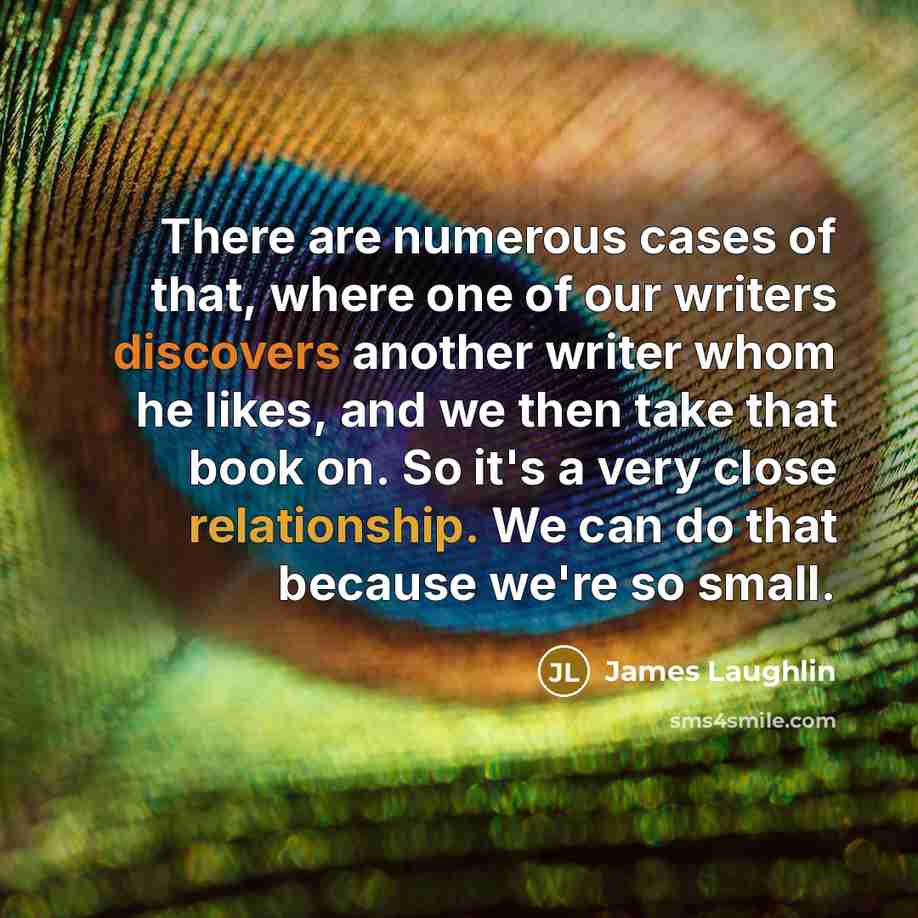 “There are numerous cases of that, where one of our writers discovers another writer whom he likes, and we then take that book on. So it's a very close relationship. We can do that because we're so small.” quote by James Laughlin