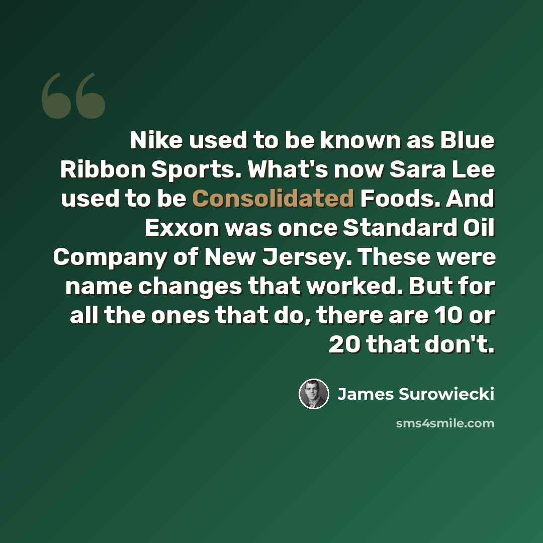 “Nike used to be known as Blue Ribbon Sports. What's now Sara Lee used to be Consolidated Foods. And Exxon was once Standard Oil Company of New Jersey. These were name changes that worked. But for all the ones that do, there are 10 or 20 that don't.” quote by James Surowiecki