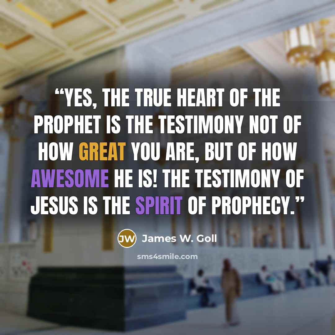 “Yes, the true heart of the prophet is the testimony not of how great you are, but of how awesome He is! The testimony of Jesus is the spirit of prophecy.” quote by James W. Goll