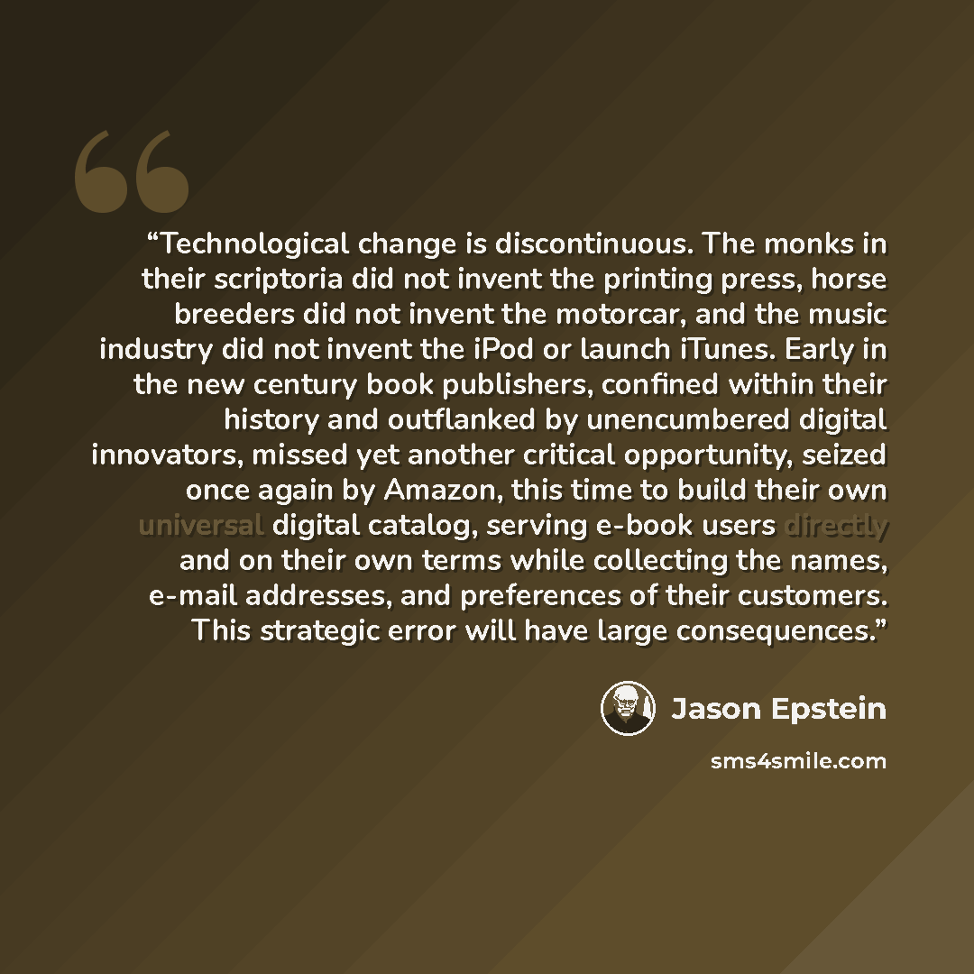 “Technological change is discontinuous. The monks in their scriptoria did not invent the printing press, horse breeders did not invent the motorcar, and the music industry did not invent the iPod or launch iTunes. Early in the new century book publishers, confined within their history and…” quote by Jason Epstein
