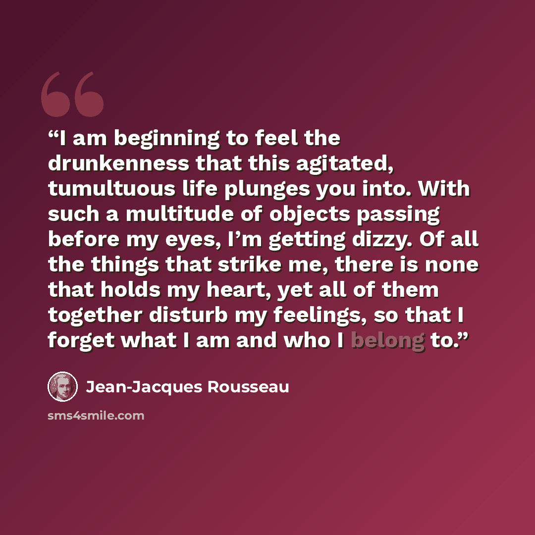 “I am beginning to feel the drunkenness that this agitated, tumultuous life plunges you into. With such a multitude of objects passing before my eyes, I’m getting dizzy. Of all the things that strike me, there is none that holds my heart, yet all of them together disturb my feelings, so that I…” quote by Jean-Jacques Rousseau