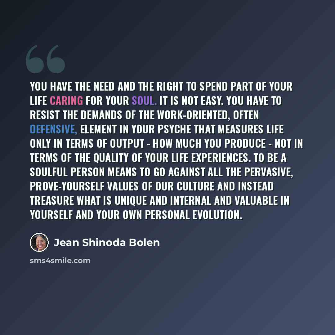 “You have the need and the right to spend part of your life caring for your soul. It is not easy. You have to resist the demands of the work-oriented, often defensive, element in your psyche that measures life only in terms of output - how much you produce - not in terms of the quality of your life…” quote by Jean Shinoda Bolen