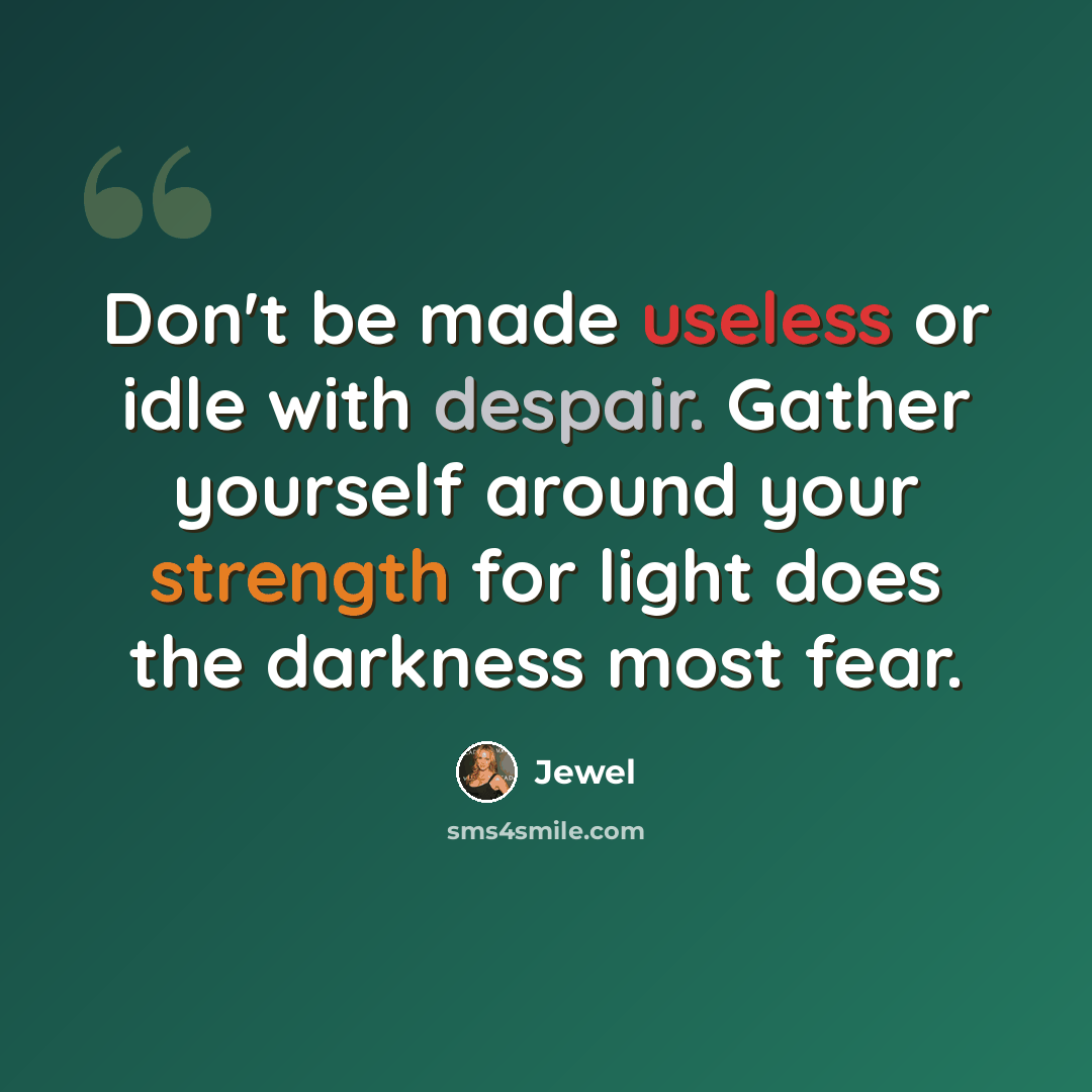 “Don't be made useless or idle with despair. Gather yourself around your strength for light does the darkness most fear.” quote by Jewel
