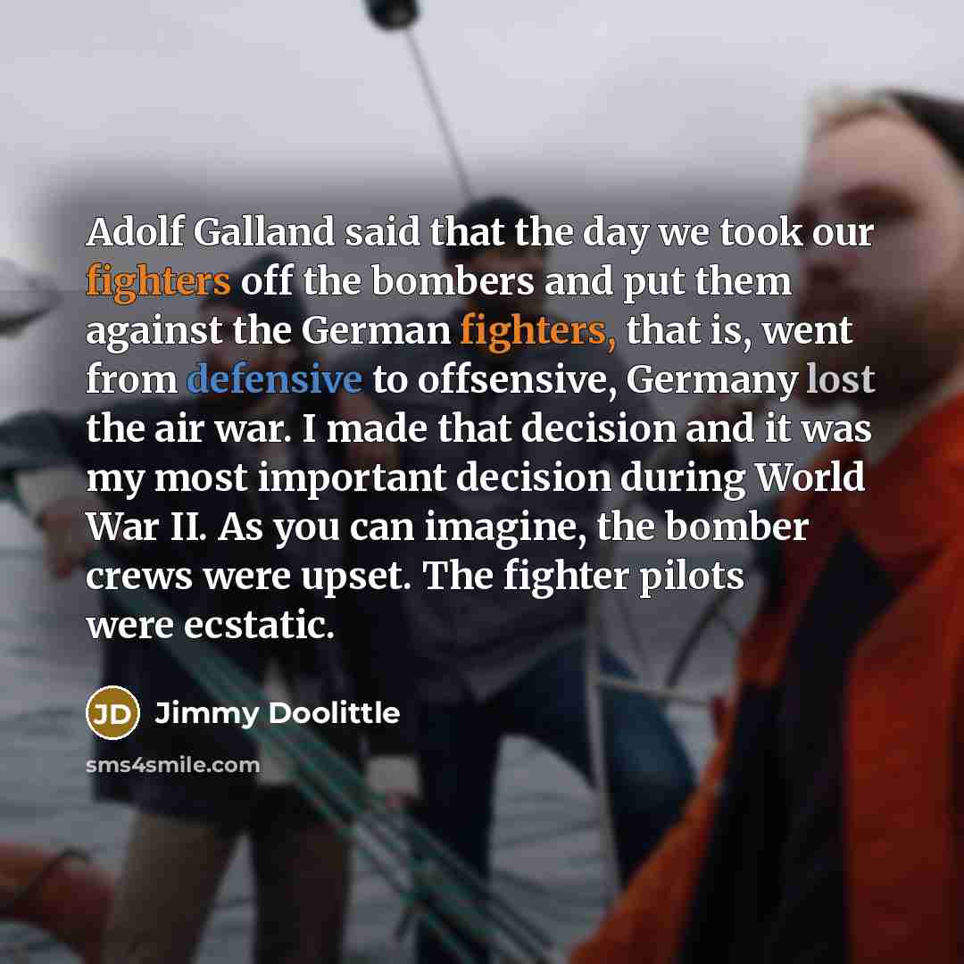 “Adolf Galland said that the day we took our fighters off the bombers and put them against the German fighters, that is, went from defensive to offsensive, Germany lost the air war. I made that decision and it was my most important decision during World War II. As you can imagine, the bomber crews…” quote by Jimmy Doolittle