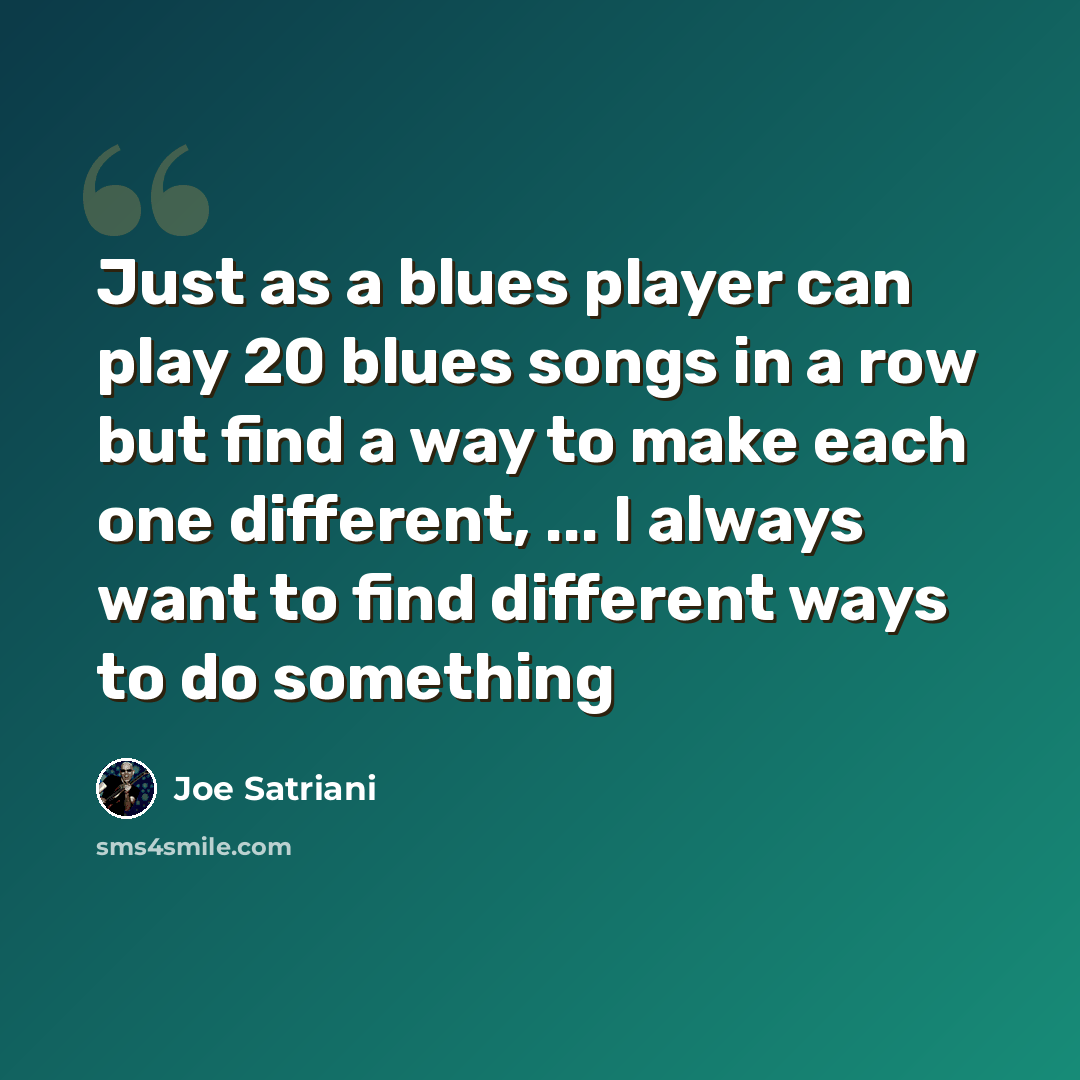 “Just as a blues player can play 20 blues songs in a row but find a way to make each one different, ... I always want to find different ways to do something” quote by Joe Satriani