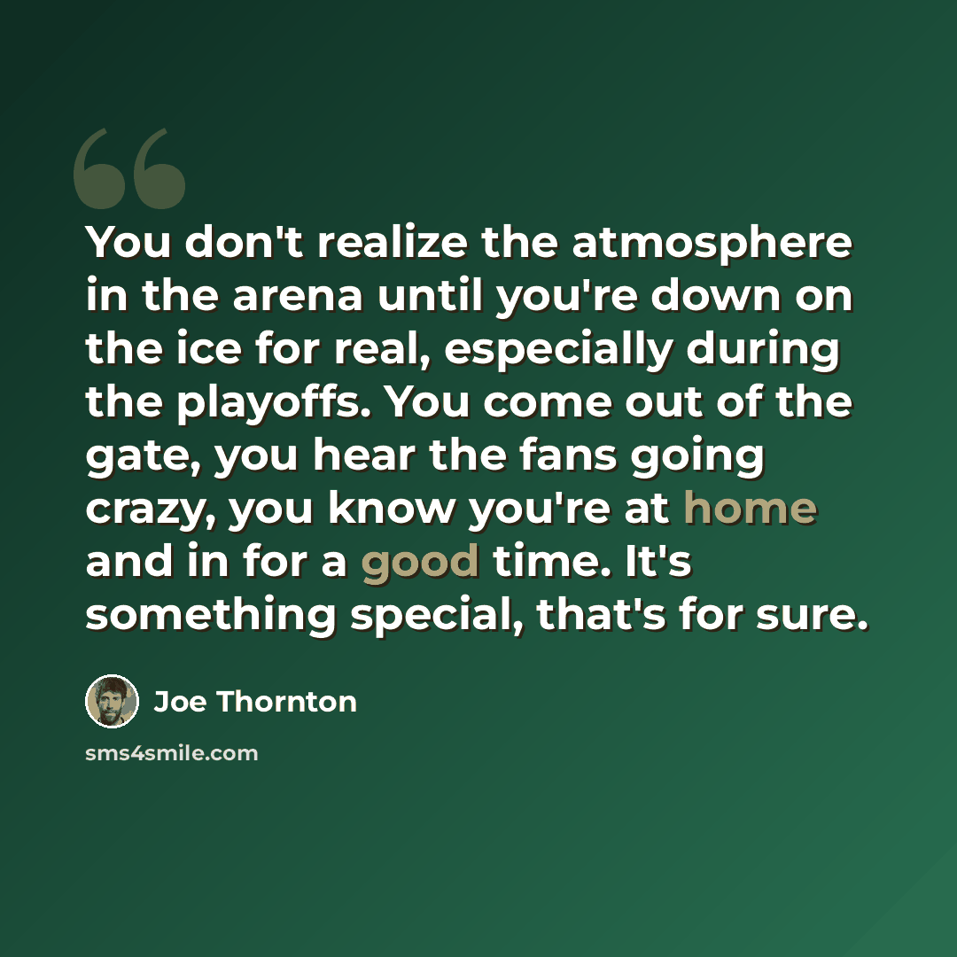 “You don't realize the atmosphere in the arena until you're down on the ice for real, especially during the playoffs. You come out of the gate, you hear the fans going crazy, you know you're at home and in for a good time. It's something special, that's for sure.” quote by Joe Thornton