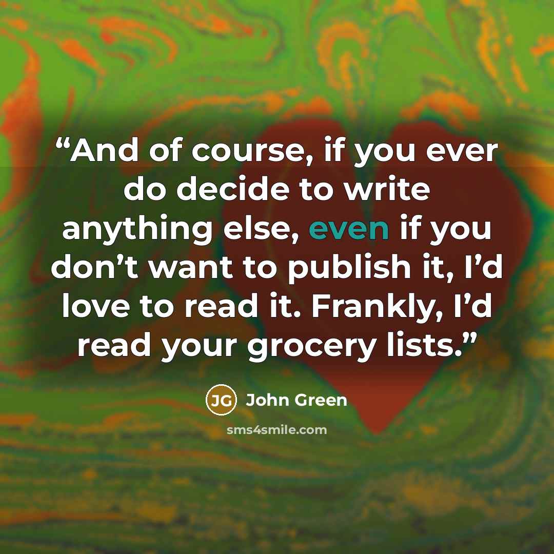 “And of course, if you ever do decide to write anything else, even if you don’t want to publish it, I’d love to read it. Frankly, I’d read your grocery lists.” quote by John Green