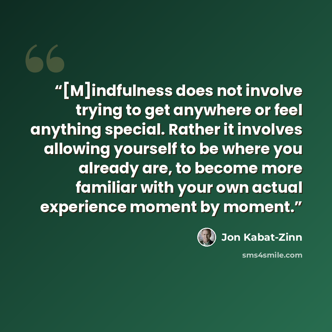 “[M]indfulness does not involve trying to get anywhere or feel anything special. Rather it involves allowing yourself to be where you already are, to become more familiar with your own actual experience moment by moment.” quote by Jon Kabat-Zinn