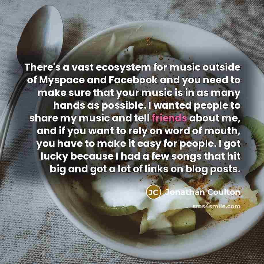 “There's a vast ecosystem for music outside of Myspace and Facebook and you need to make sure that your music is in as many hands as possible. I wanted people to share my music and tell friends about me, and if you want to rely on word of mouth, you have to make it easy for people. I got lucky…” quote by Jonathan Coulton