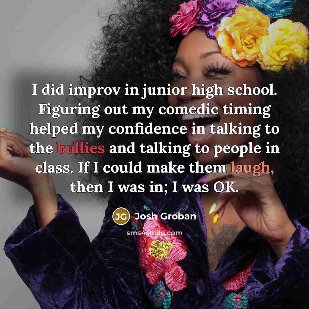 “I did improv in junior high school. Figuring out my comedic timing helped my confidence in talking to the bullies and talking to people in class. If I could make them laugh, then I was in; I was OK.” quote by Josh Groban