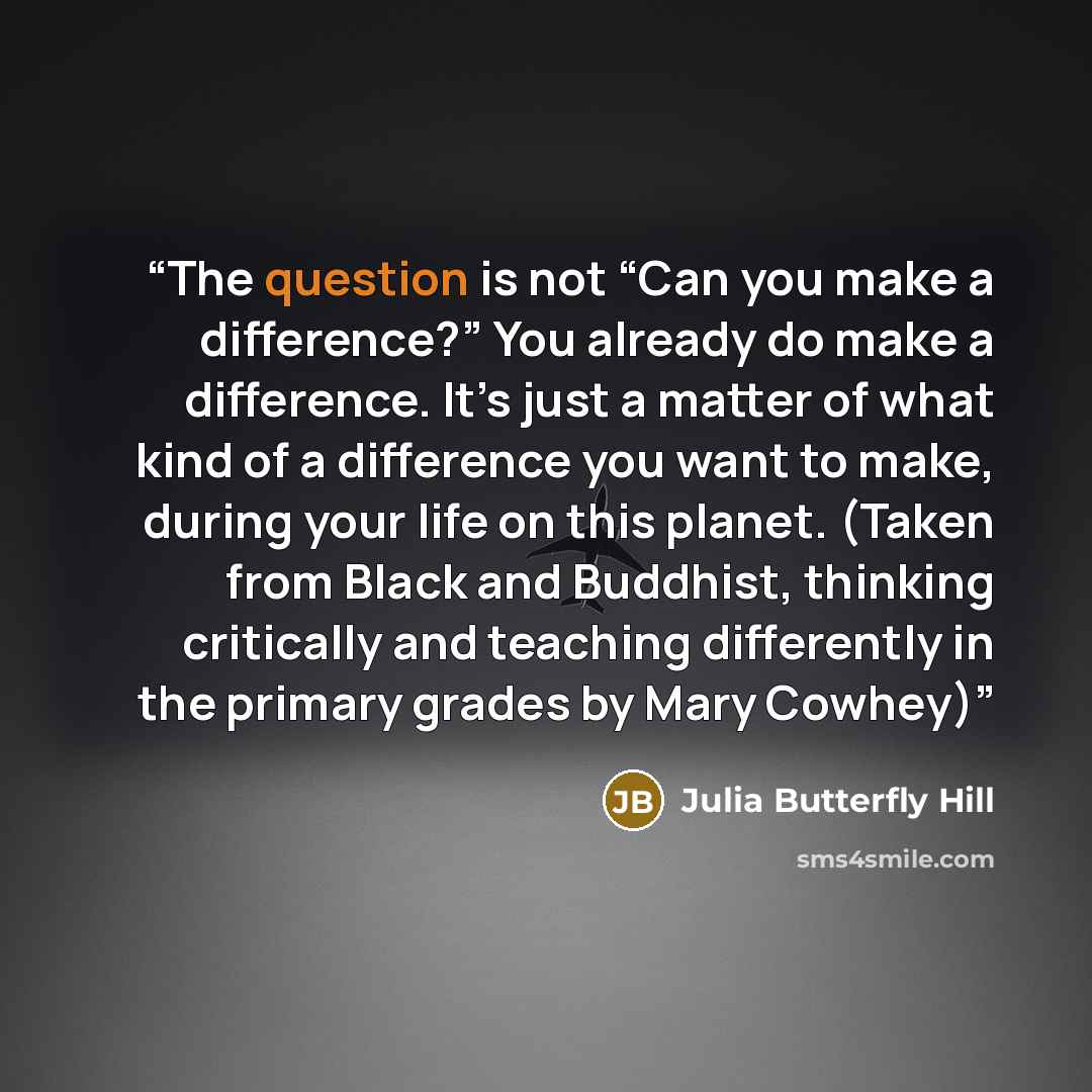 “The question is not “Can you make a difference?” You already do make a difference. It’s just a matter of what kind of a difference you want to make, during your life on this planet. (Taken from Black and Buddhist, thinking critically and teaching differently in the primary grades by Mary Cowhey)” quote by Julia Butterfly Hill