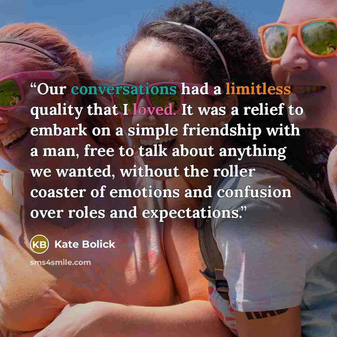 “Our conversations had a limitless quality that I loved. It was a relief to embark on a simple friendship with a man, free to talk about anything we wanted, without the roller coaster of emotions and confusion over roles and expectations.” quote by Kate Bolick