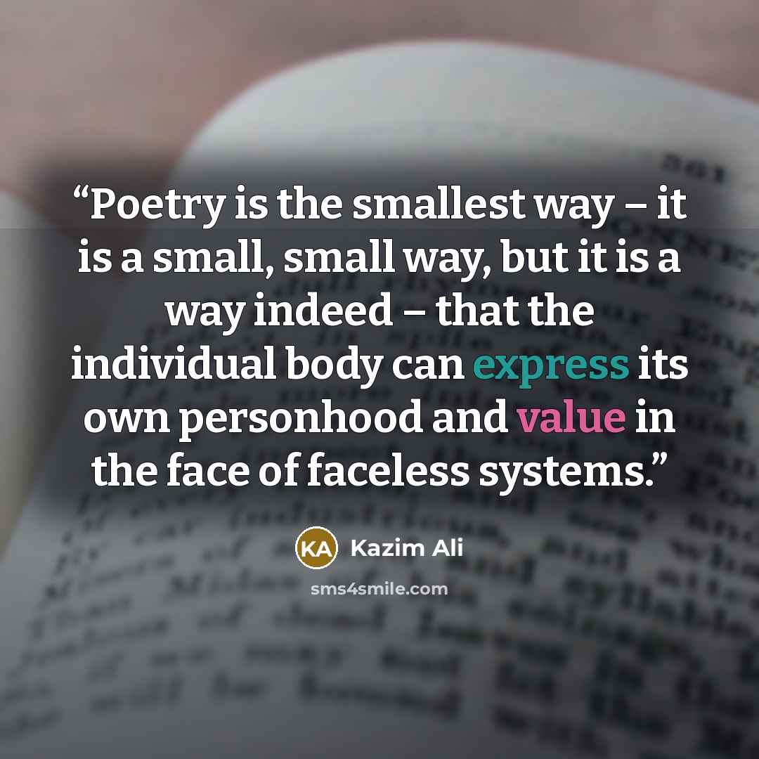 “Poetry is the smallest way – it is a small, small way, but it is a way indeed – that the individual body can express its own personhood and value in the face of faceless systems.” quote by Kazim Ali