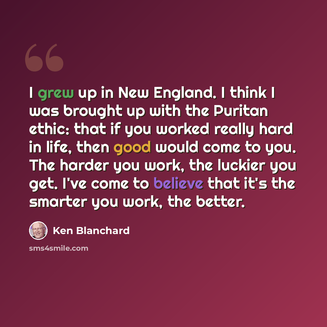 “I grew up in New England. I think I was brought up with the Puritan ethic: that if you worked really hard in life, then good would come to you. The harder you work, the luckier you get. I've come to believe that it's the smarter you work, the better.” quote by Ken Blanchard