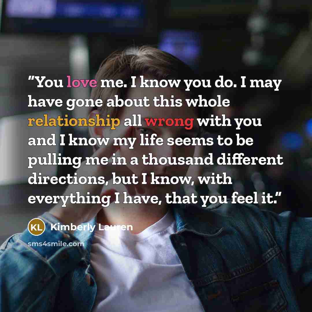 “You love me. I know you do. I may have gone about this whole relationship all wrong with you and I know my life seems to be pulling me in a thousand different directions, but I know, with everything I have, that you feel it.” quote by Kimberly Lauren