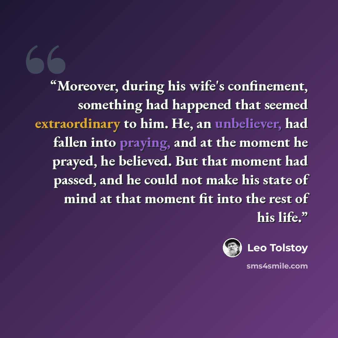 “Moreover, during his wife's confinement, something had happened that seemed extraordinary to him. He, an unbeliever, had fallen into praying, and at the moment he prayed, he believed. But that moment had passed, and he could not make his state of mind at that moment fit into the rest of his life.” quote by Leo Tolstoy