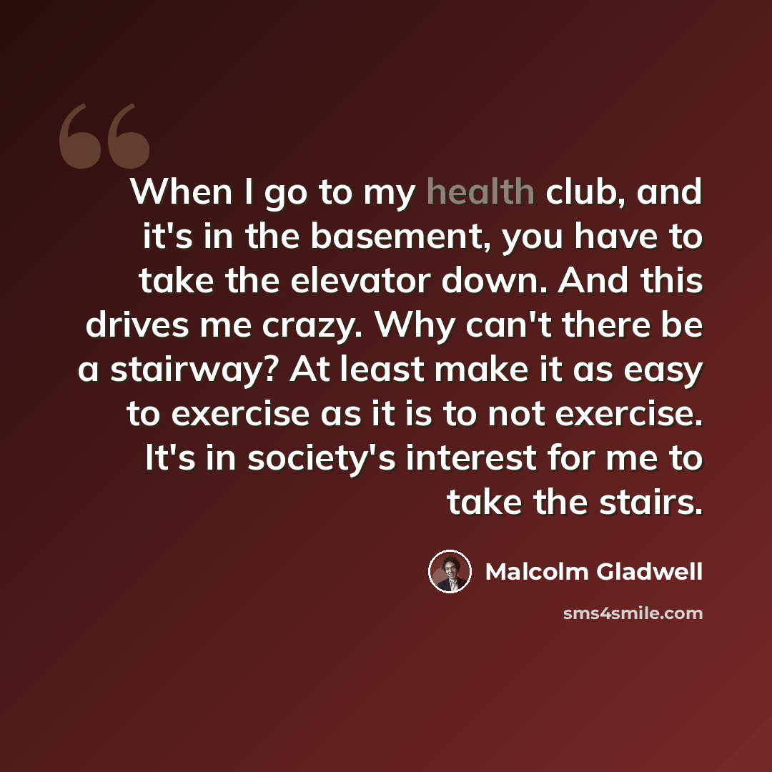 “When I go to my health club, and it's in the basement, you have to take the elevator down. And this drives me crazy. Why can't there be a stairway? At least make it as easy to exercise as it is to not exercise. It's in society's interest for me to take the stairs.” quote by Malcolm Gladwell