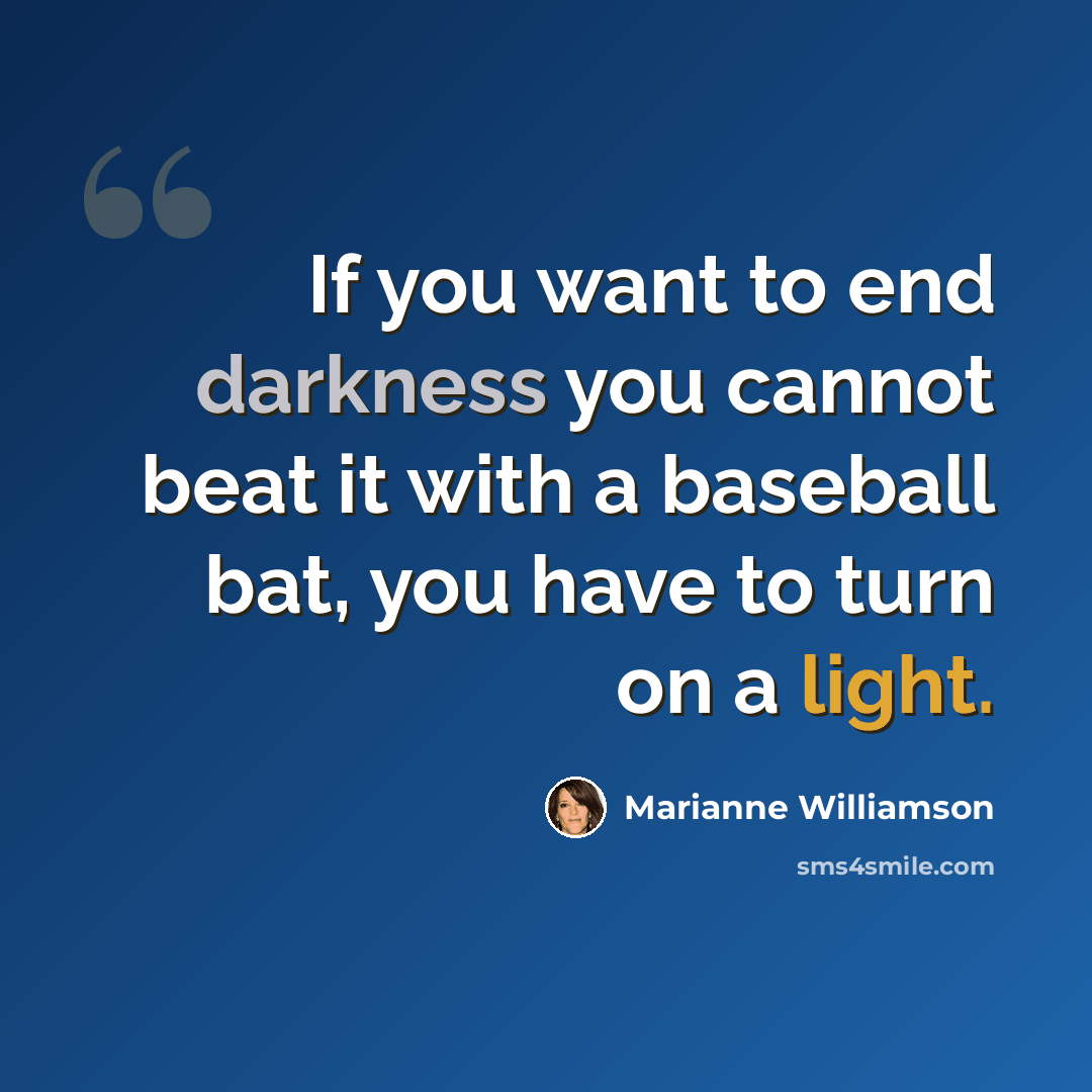 “If you want to end darkness you cannot beat it with a baseball bat, you have to turn on a light.” quote by Marianne Williamson