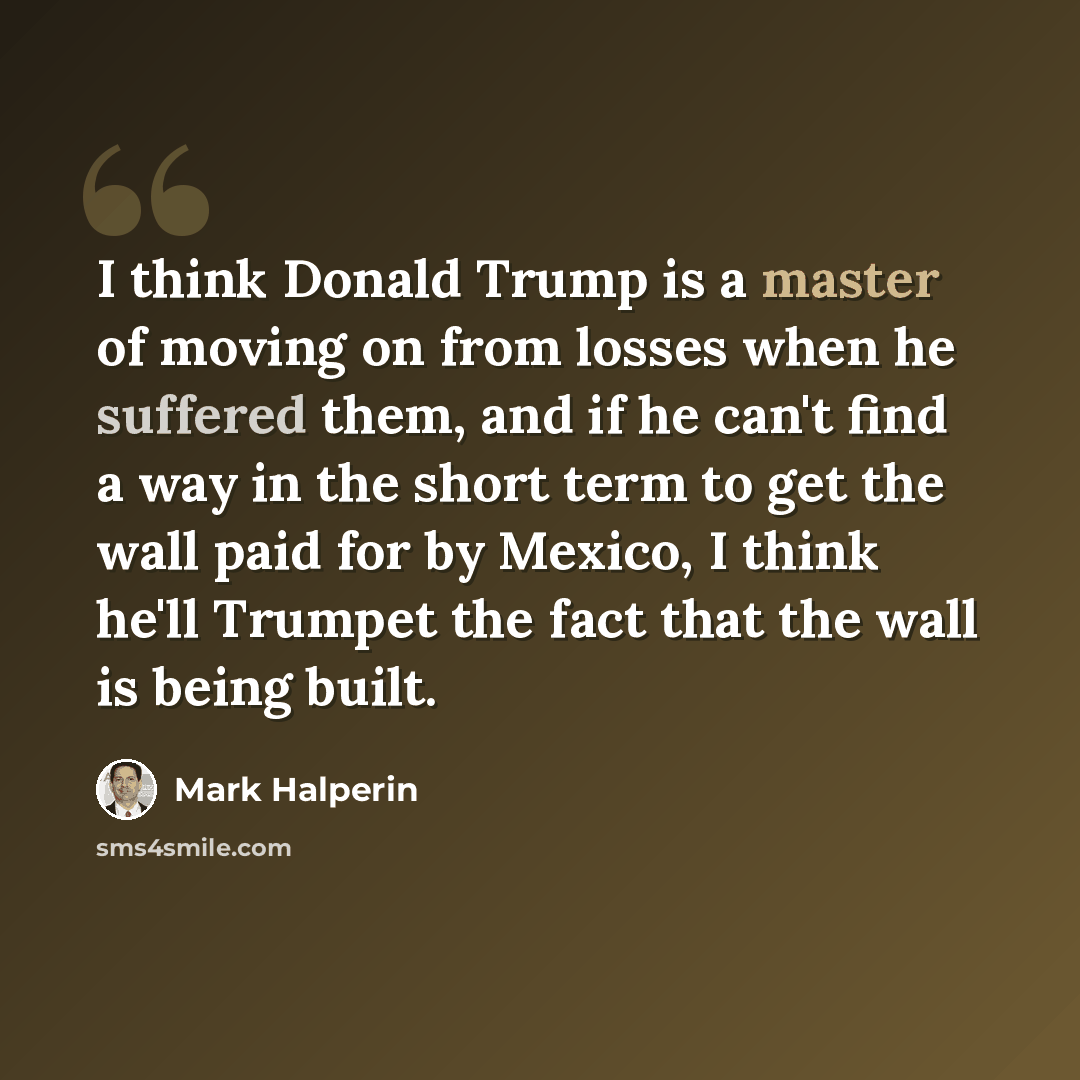 “I think Donald Trump is a master of moving on from losses when he suffered them, and if he can't find a way in the short term to get the wall paid for by Mexico, I think he'll Trumpet the fact that the wall is being built.” quote by Mark Halperin