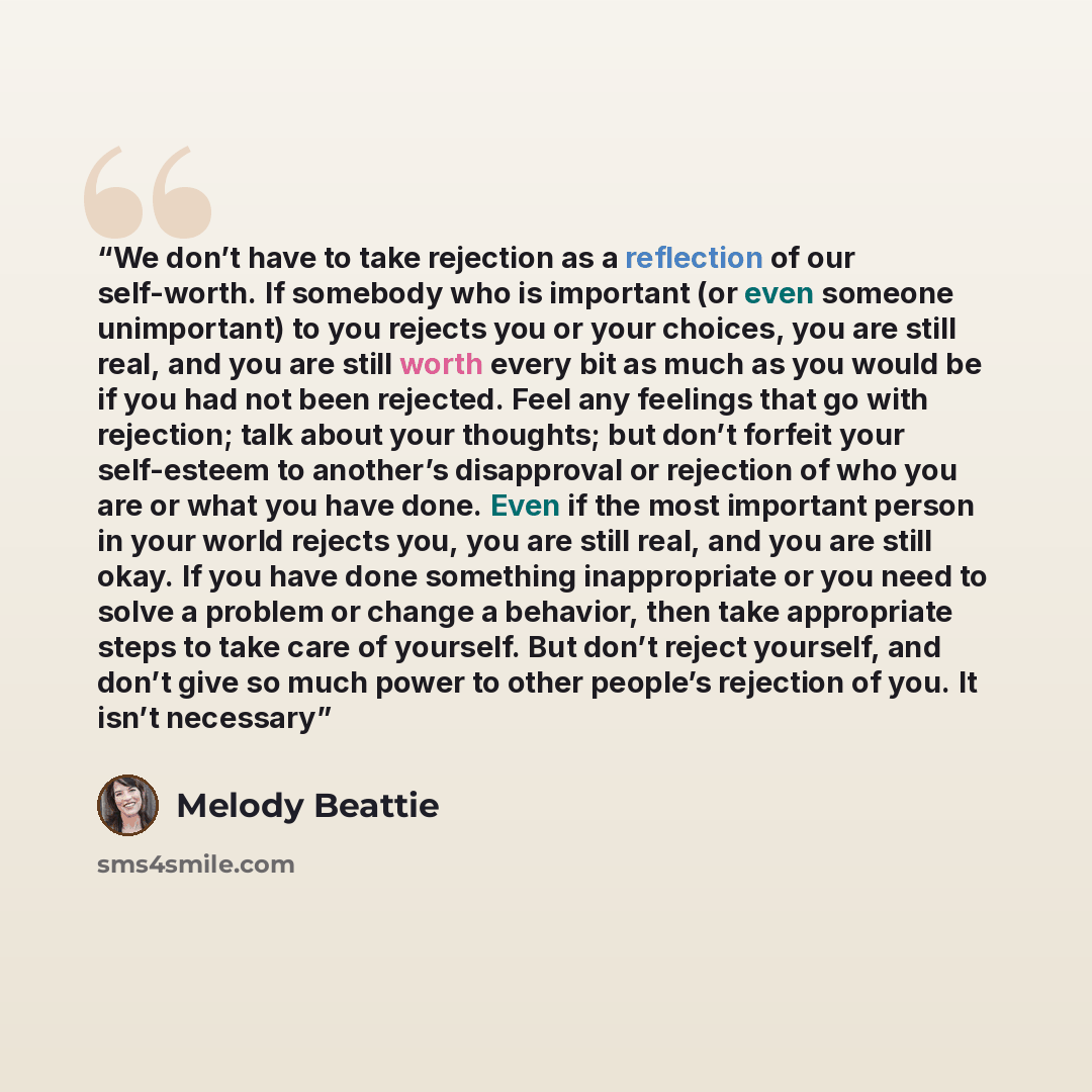 “We don’t have to take rejection as a reflection of our self-worth. If somebody who is important (or even someone unimportant) to you rejects you or your choices, you are still real, and you are still worth every bit as much as you would be if you had not been rejected. Feel any feelings that go…” quote by Melody Beattie