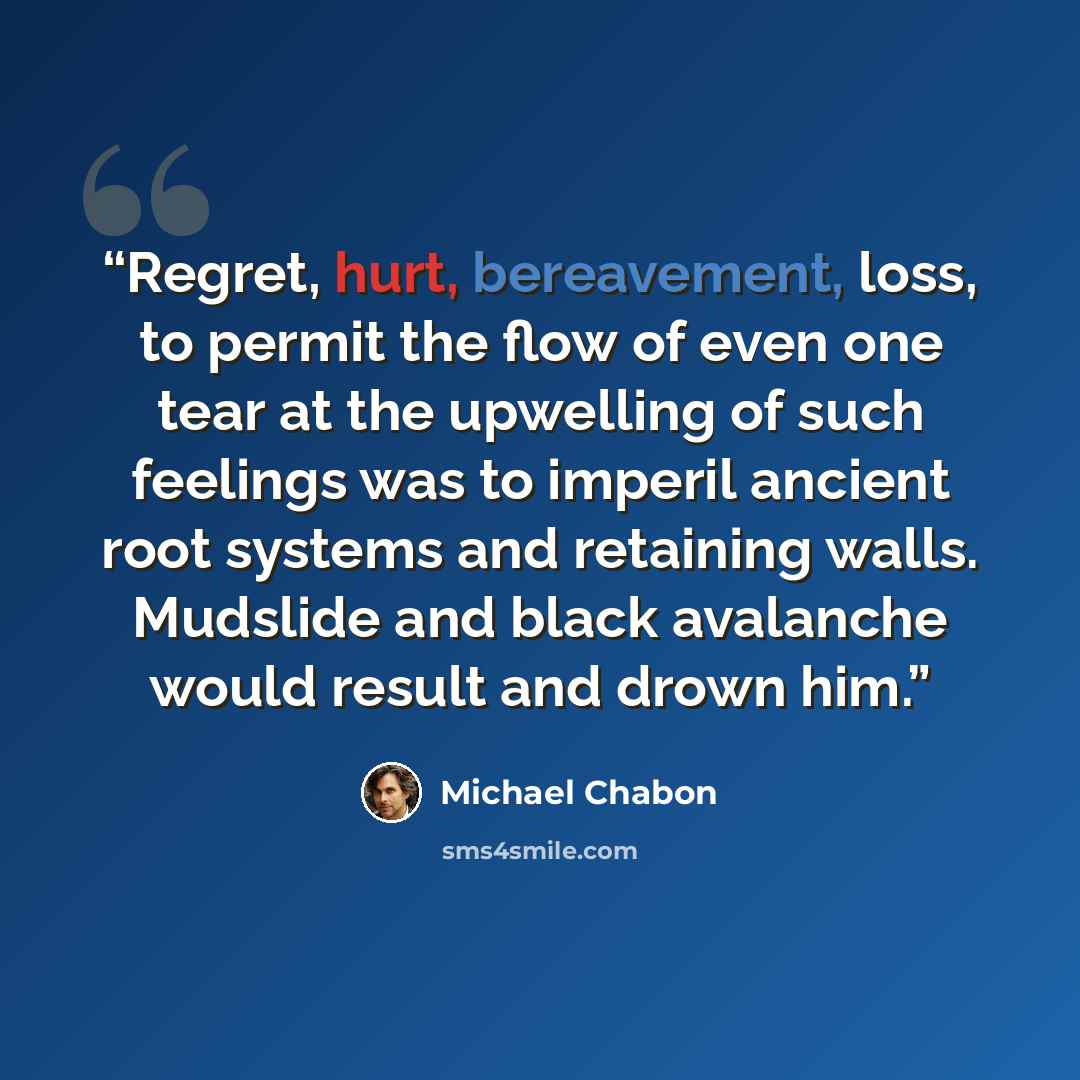 “Regret, hurt, bereavement, loss, to permit the flow of even one tear at the upwelling of such feelings was to imperil ancient root systems and retaining walls. Mudslide and black avalanche would result and drown him.” quote by Michael Chabon