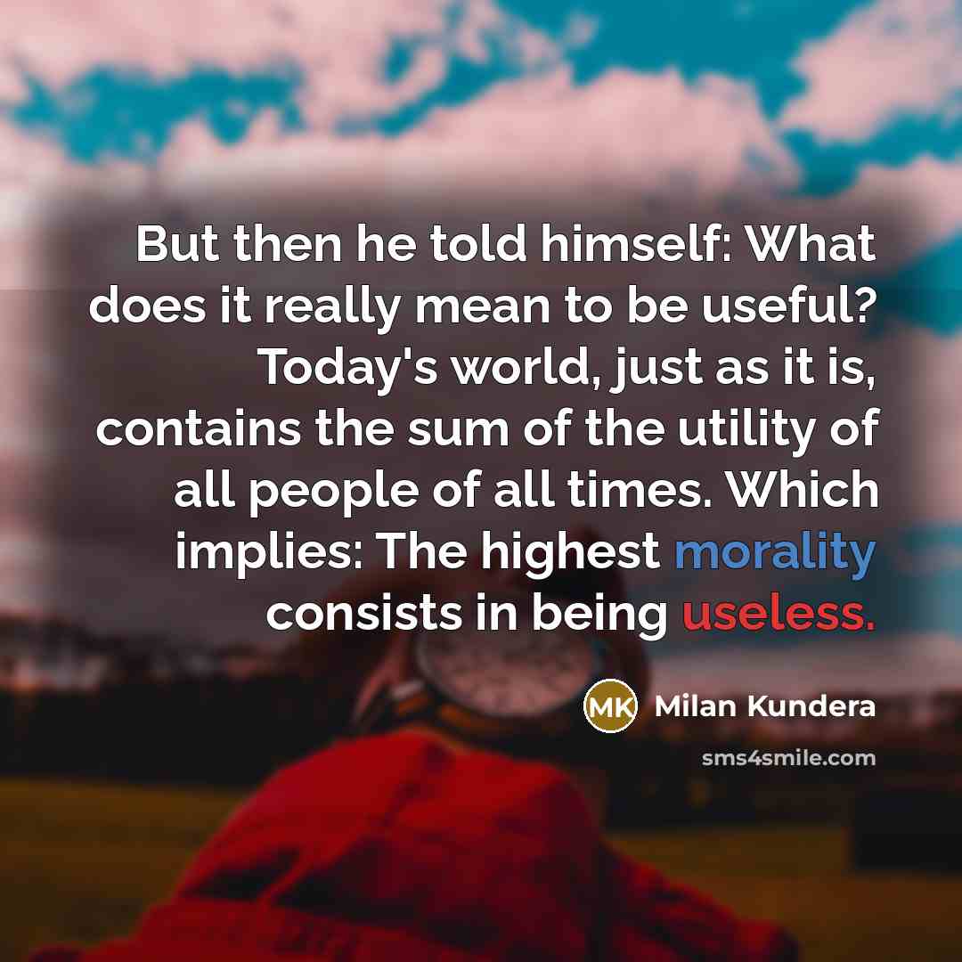 “But then he told himself: What does it really mean to be useful? Today's world, just as it is, contains the sum of the utility of all people of all times. Which implies: The highest morality consists in being useless.” quote by Milan Kundera