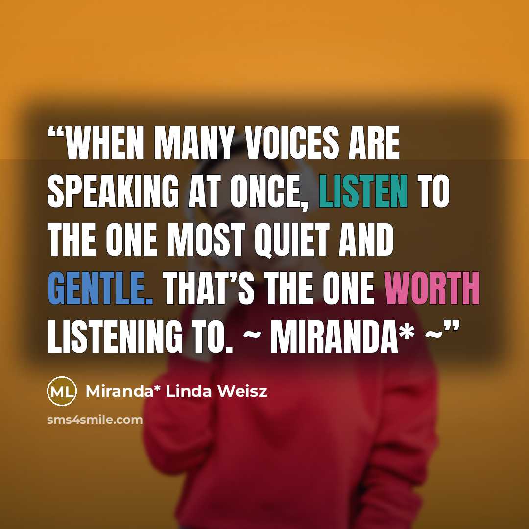 “When many voices are speaking at once, listen to the one most quiet and gentle. That’s the one worth listening to. ~ Miranda* ~” quote by Miranda* Linda Weisz