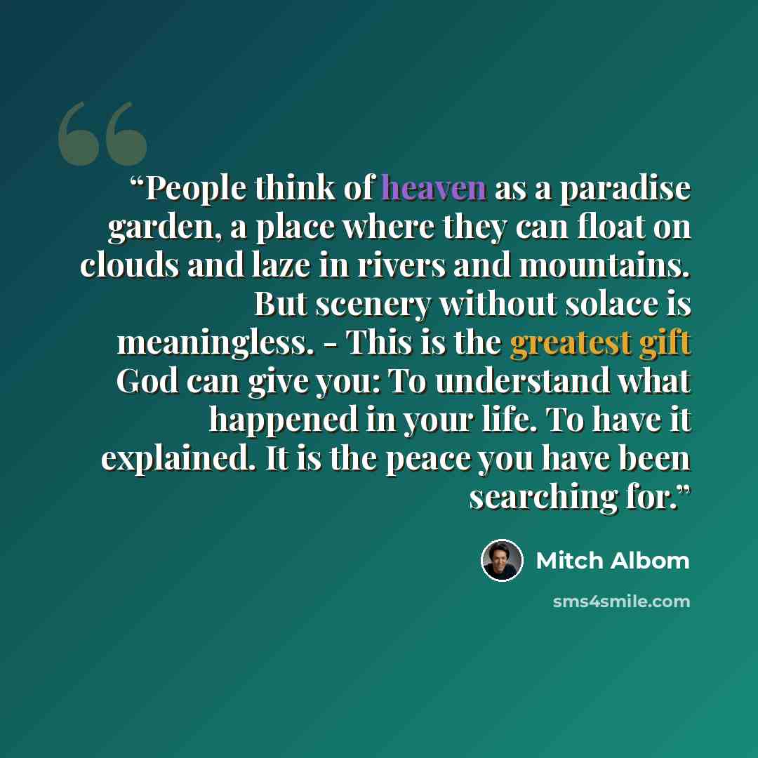 “People think of heaven as a paradise garden, a place where they can float on clouds and laze in rivers and mountains. But scenery without solace is meaningless. - This is the greatest gift God can give you: To understand what happened in your life. To have it explained. It is the peace you have…” quote by Mitch Albom