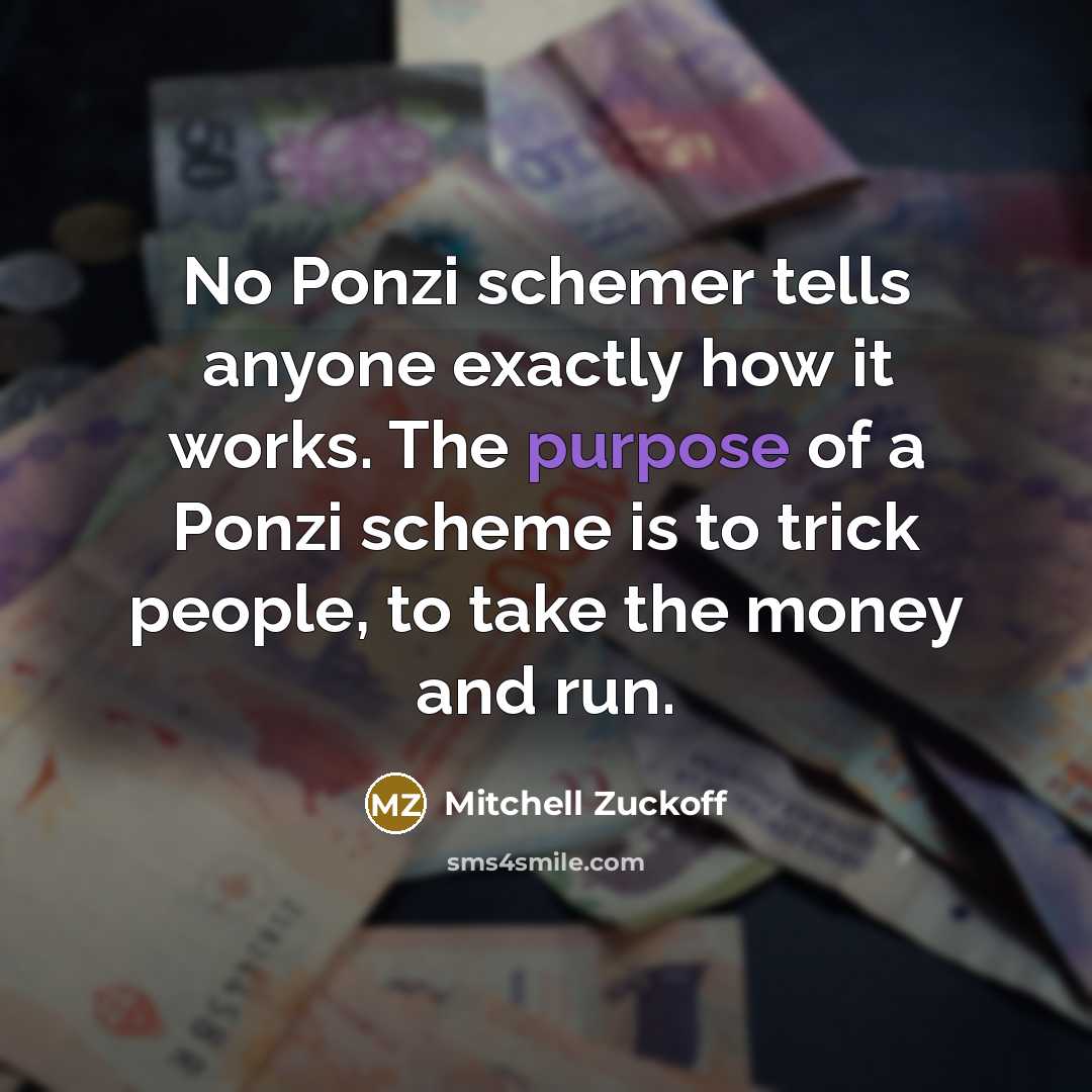 “No Ponzi schemer tells anyone exactly how it works. The purpose of a Ponzi scheme is to trick people, to take the money and run.” quote by Mitchell Zuckoff