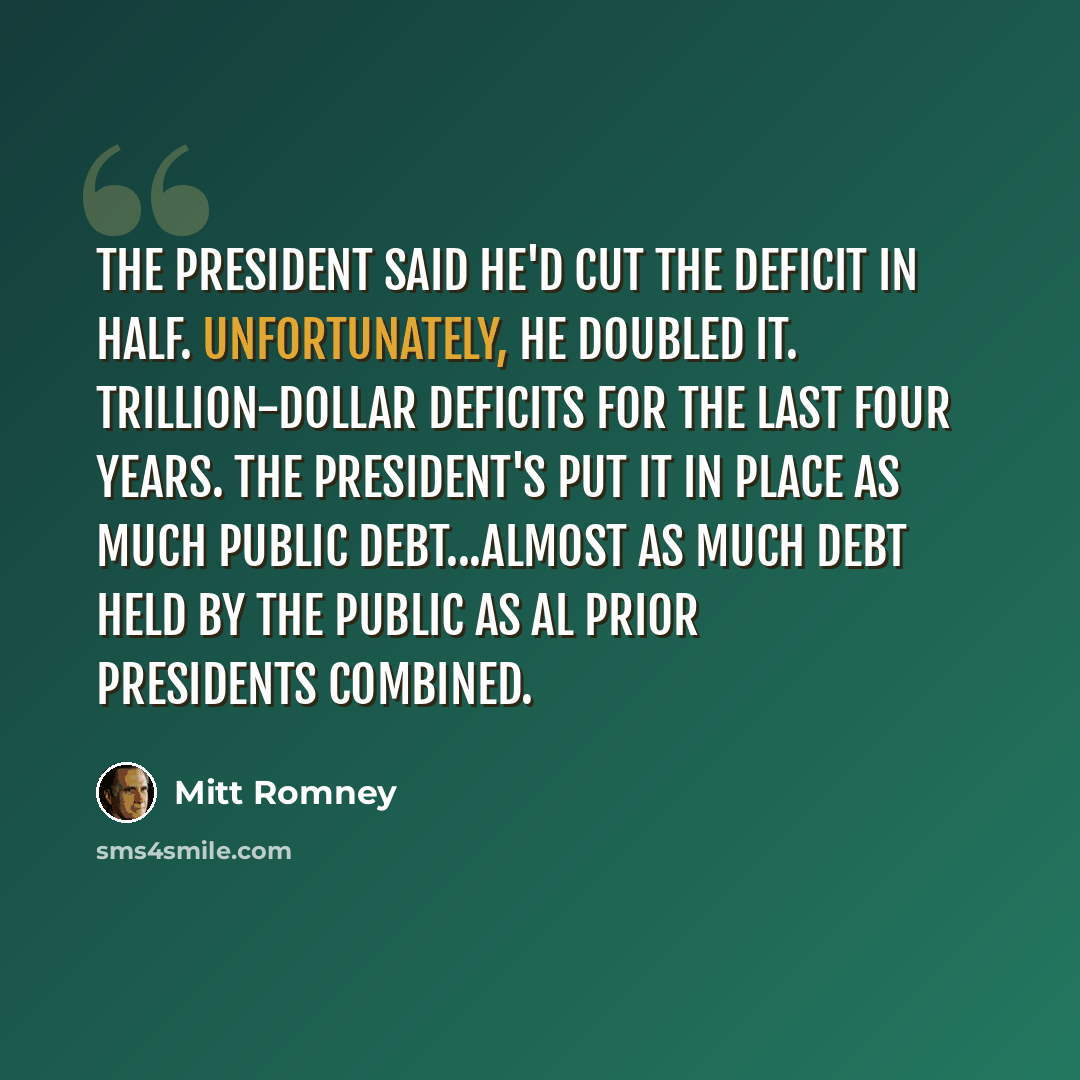 “The president said he'd cut the deficit in half. Unfortunately, he doubled it. Trillion-dollar deficits for the last four years. The president's put it in place as much public debt...almost as much debt held by the public as al prior presidents combined.” quote by Mitt Romney