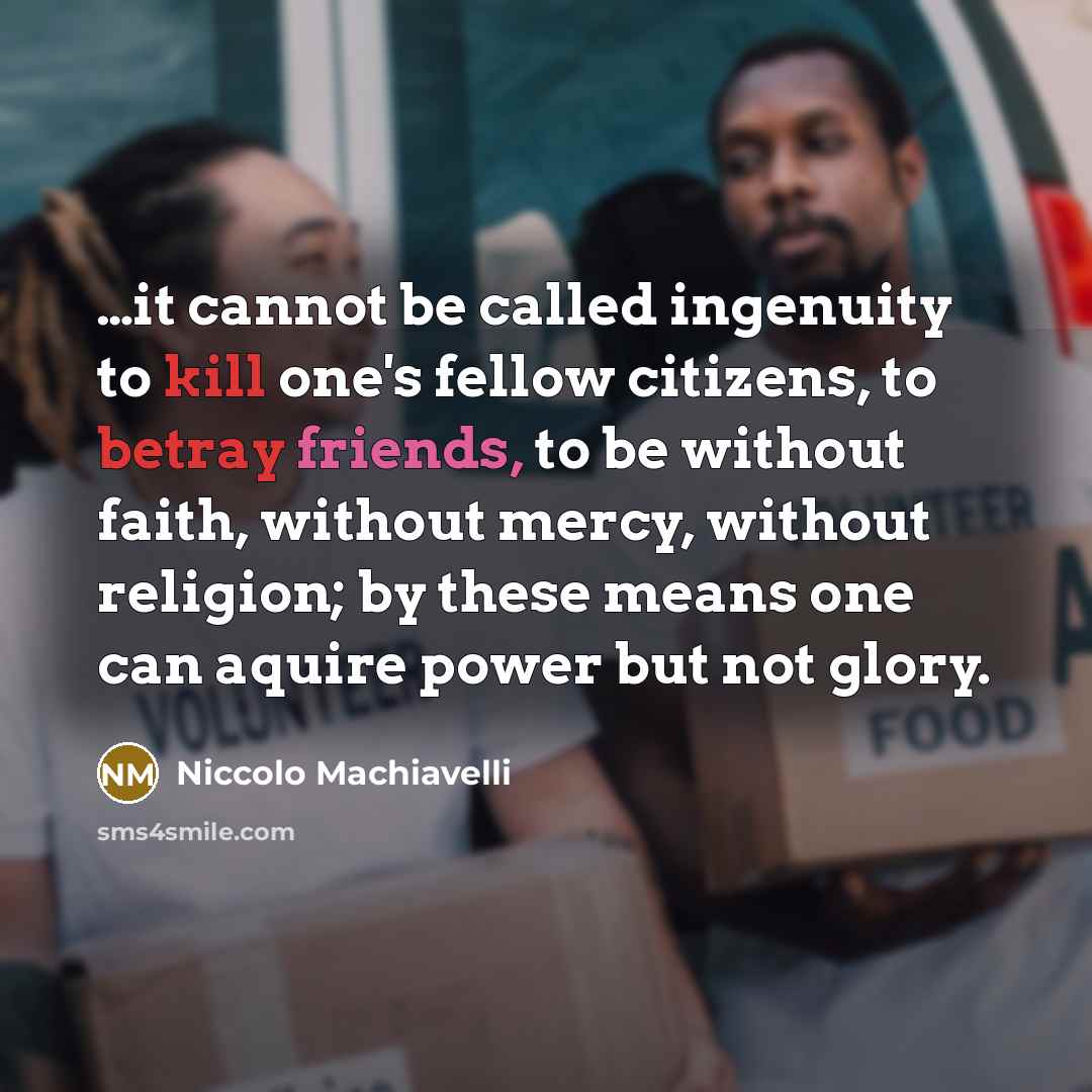 “…it cannot be called ingenuity to kill one's fellow citizens, to betray friends, to be without faith, without mercy, without religion; by these means one can aquire power but not glory.” quote by Niccolo Machiavelli