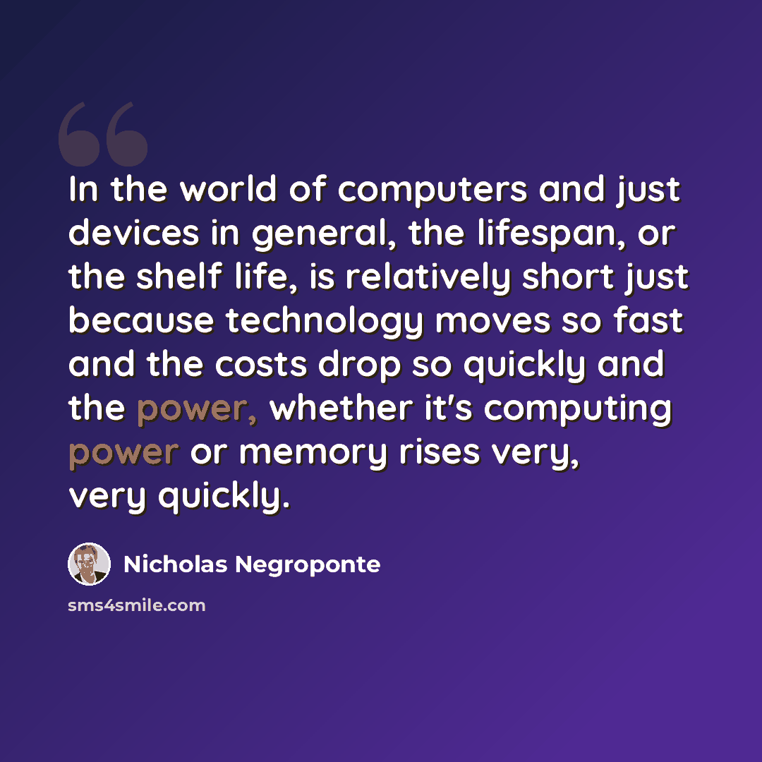“In the world of computers and just devices in general, the lifespan, or the shelf life, is relatively short just because technology moves so fast and the costs drop so quickly and the power, whether it's computing power or memory rises very, very quickly.” quote by Nicholas Negroponte